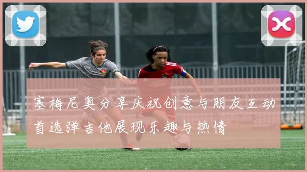 塞梅尼奥分享庆祝创意与朋友互动首选弹吉他展现乐趣与热情