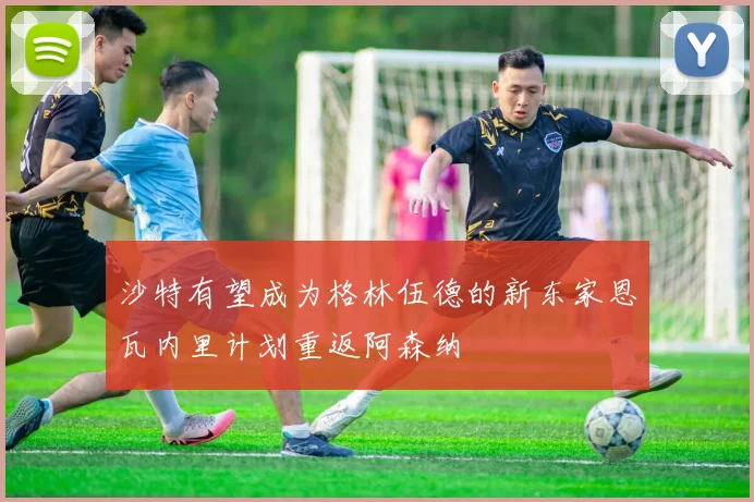 沙特有望成为格林伍德的新东家恩瓦内里计划重返阿森纳