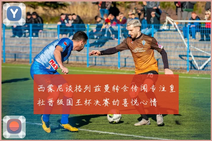 西蒙尼谈格列兹曼转会传闻专注皇社晋级国王杯决赛的喜悦心情