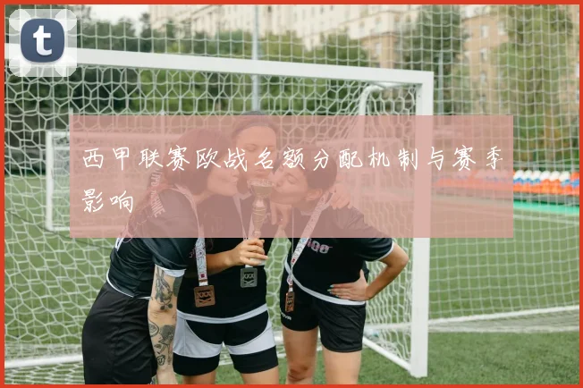 西甲联赛欧战名额分配机制与赛季影响