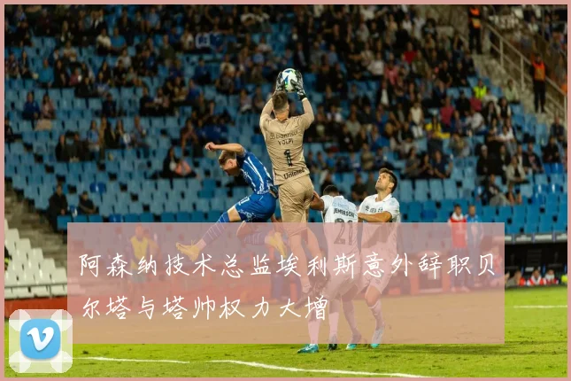 阿森纳技术总监埃利斯意外辞职贝尔塔与塔帅权力大增