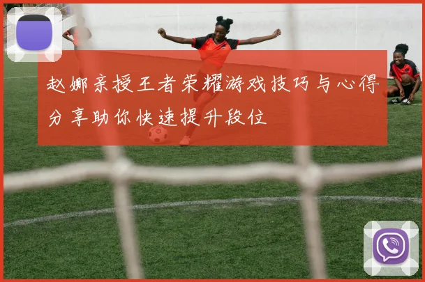 赵娜亲授王者荣耀游戏技巧与心得分享助你快速提升段位