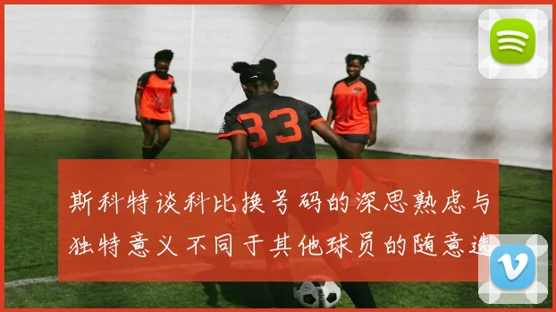 斯科特谈科比换号码的深思熟虑与独特意义不同于其他球员的随意选择