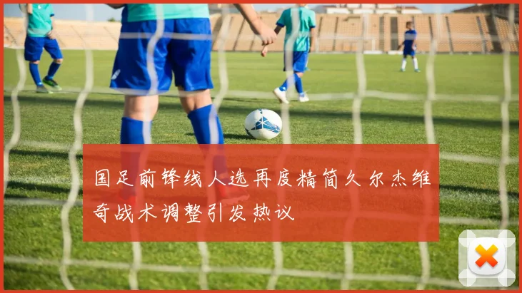 国足前锋线人选再度精简久尔杰维奇战术调整引发热议