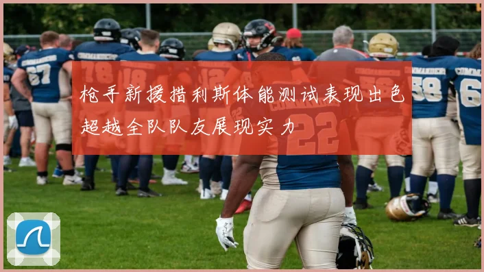 枪手新援措利斯体能测试表现出色超越全队队友展现实力