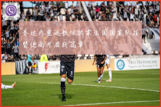 齐达内重返教坛执掌法国国家队接替德尚开启新篇章