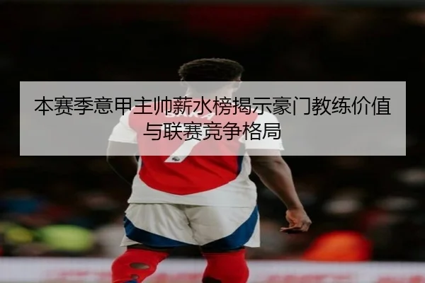 本赛季意甲主帅薪水榜揭示豪门教练价值与联赛竞争格局